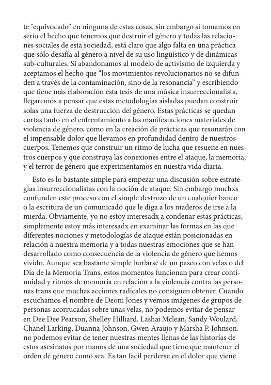te “equivocado” en ninguna de estas cosas, sin embargo si tomamos en serio el hecho que tenemos que destruir el género y todas las relacio- nes sociales de esta sociedad, estd claro que algo falta en una prictica que sélo desafia al género a nivel de su uso lingistico y de dindmicas sub-culturales. Si abandonamos al modelo de activismo de izquierda y aceptamos el hecho que “los movimientos revolucionarios no se difun- den a través de la contaminacién, sino de la resonancia” y escribiendo que tiene mds elaboracion esta tesis de una misica insurreccionalista, llegaremos a pensar que estas metodologfas aisladas puedan construir solas una fuerza de destruccion del género. Estas précticas se quedan cortas tanto en ¢l enfrentamiento a las manifestaciones materiales de violencia de género, como en la creacion de pricticas que resonarén con el impensable dolor que llevamos en profundidad dentro de nuestros cuerpos. Tenemos que construir un ritmo de lucha que resuene en nues- tros cuerpos y que construya las conexiones entre el ataque, la memoria, y el terror de género que experimentamos en nuestra vida diaria.  Esto es lo bastante simple para empezar una discusién sobre estrate- gias insurreccionalistas con la nocién de ataque. Sin embargo muchxs confunden este proceso con el simple destrozo de un cualquier banco  o la escritura de un comunicado que le diga a los maderos de irse a la mierda. Obviamente, yo no estoy interesadx a condenar estas prcticas, simplemente estoy mds interesadx en examinar las formas en las que diferentes nociones y metodologias de ataque estén posicionadas en relacién a nuestra memoria y a todas nuestras emociones que se han desarrollado como consecuencia de la violencia de género que hemos vivido. Aunque sea bastante simple burlarse de un paseo con velas o del Dia de la Memoria Trans, estos momentos funcionan para crear conti- nuidad y ritmos de memoria en relacién a la violencia contra las perso- nas trans que muchas acciones radicales no consiguen obtener. Cuando escuchamos el nombre de Deoni Jones y vemos imégenes de grupos de personas acorrucadas sobre unas velas, no podemos evitar de pensar en Dee Dee Pearson, Shelley Hilliard, Lashai Mclean, Sandy Woulard, Chanel Larking, Duanna Johnson, Gwen Araujo y Marsha P. Johnson. 1o podemos evitar de tener nuestras mentes llenas de las historias de estos asesinatos por manos de una sociedad que tiene que mantener el orden de género como sea. Es tan facil perderse en l dolor que viene 